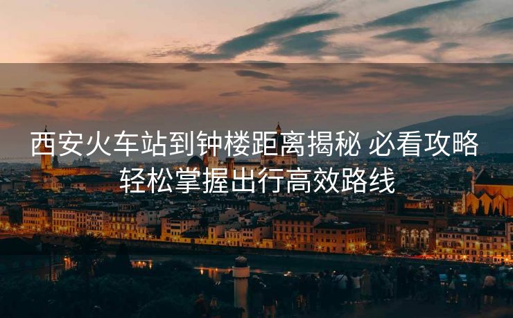 西安火車站到鐘樓距離揭秘 必看攻略 輕松掌握出行高效路線