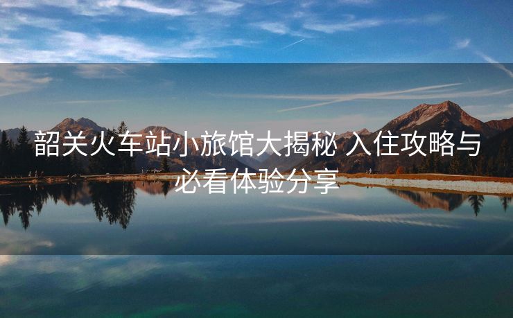 韶關(guān)火車站小旅館大揭秘 入住攻略與必看體驗分享