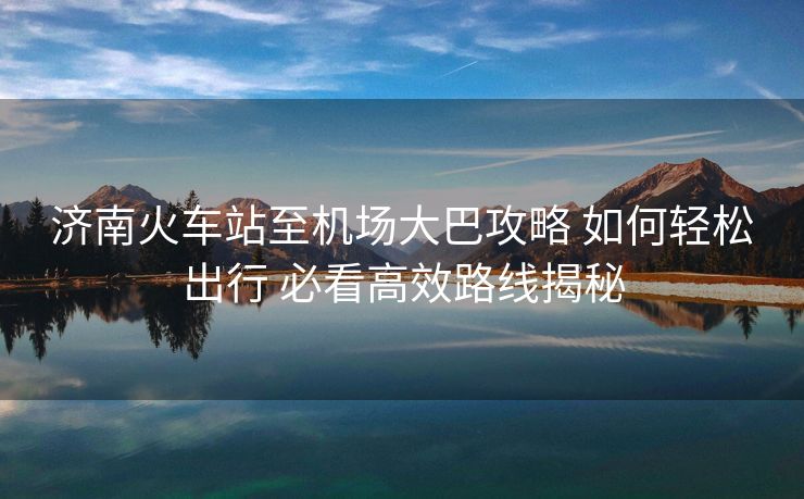 濟(jì)南火車站至機(jī)場大巴攻略 如何輕松出行 必看高效路線揭秘