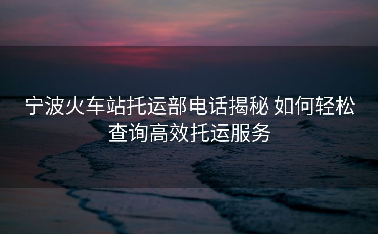 寧波火車站托運(yùn)部電話揭秘 如何輕松查詢高效托運(yùn)服務(wù)