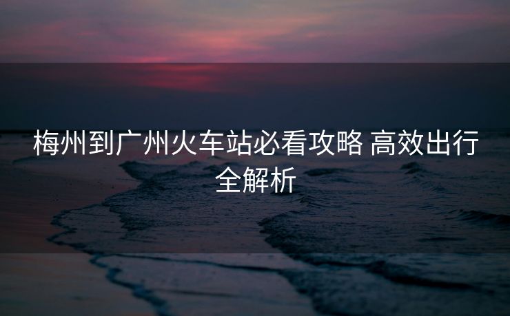梅州到廣州火車(chē)站必看攻略 高效出行全解析