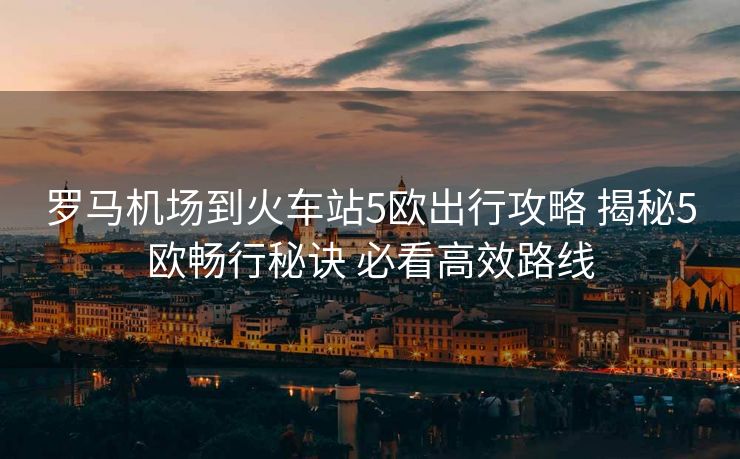 羅馬機(jī)場(chǎng)到火車站5歐出行攻略 揭秘5歐暢行秘訣 必看高效路線