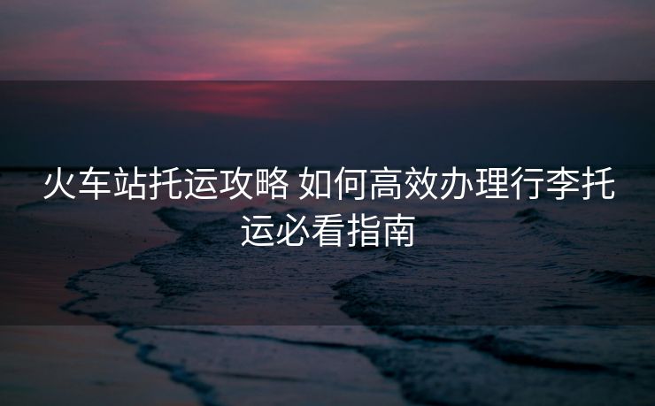 火車站托運攻略 如何高效辦理行李托運必看指南 火車站托運攻略 如何高效辦理行李托運必看指南