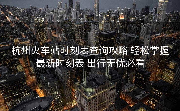 杭州火車(chē)站時(shí)刻表查詢(xún)攻略 輕松掌握最新時(shí)刻表 出行無(wú)憂(yōu)必看