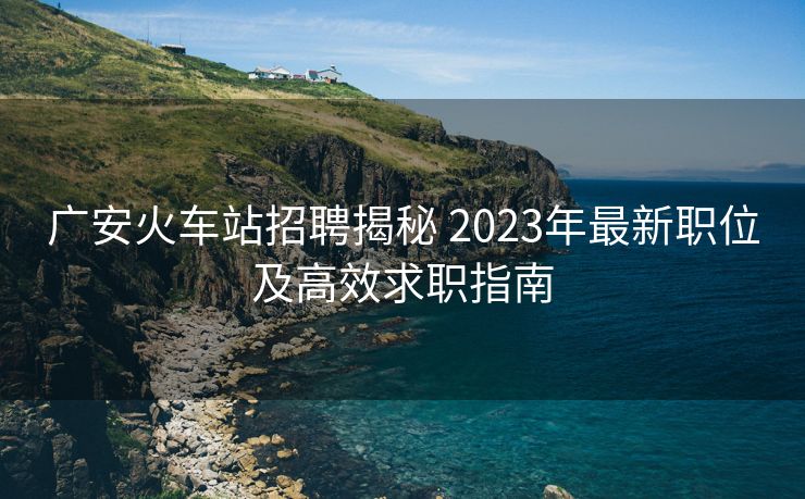 廣安火車站招聘揭秘 2023年最新職位及高效求職指南