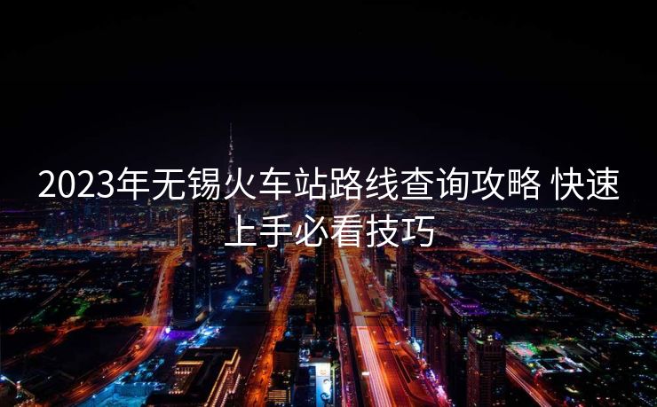 2023年無(wú)錫火車站路線查詢攻略 快速上手必看技巧