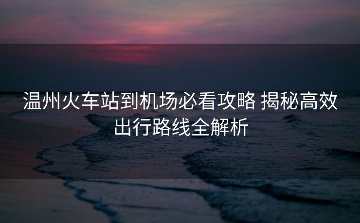 溫州火車站到機(jī)場(chǎng)必看攻略 揭秘高效出行路線全解析