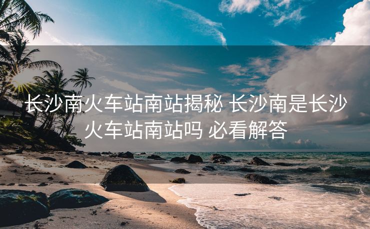 長(zhǎng)沙南火車站南站揭秘 長(zhǎng)沙南是長(zhǎng)沙火車站南站嗎 必看解答