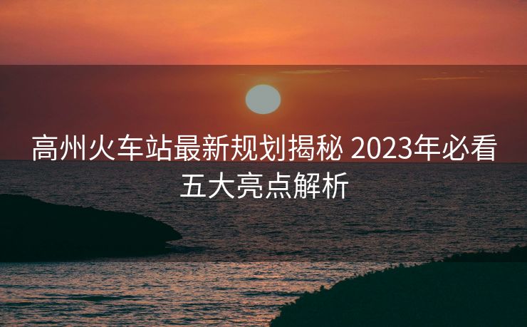 高州火車站最新規(guī)劃揭秘 2023年必看五大亮點解析