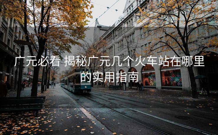 廣元必看 揭秘廣元幾個(gè)火車站在哪里的實(shí)用指南 廣元必看 揭秘廣元幾個(gè)火車站在哪里的實(shí)用指南