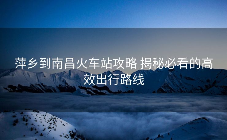萍鄉(xiāng)到南昌火車站攻略 揭秘必看的高效出行路線