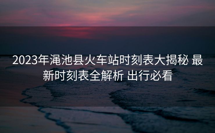 2023年澠池縣火車站時(shí)刻表大揭秘 最新時(shí)刻表全解析 出行必看