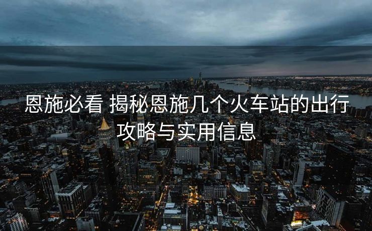恩施必看 揭秘恩施幾個火車站的出行攻略與實用信息