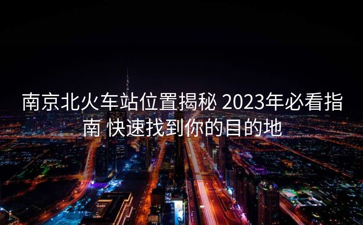 南京北火車站位置揭秘 2023年必看指南 快速找到你的目的地