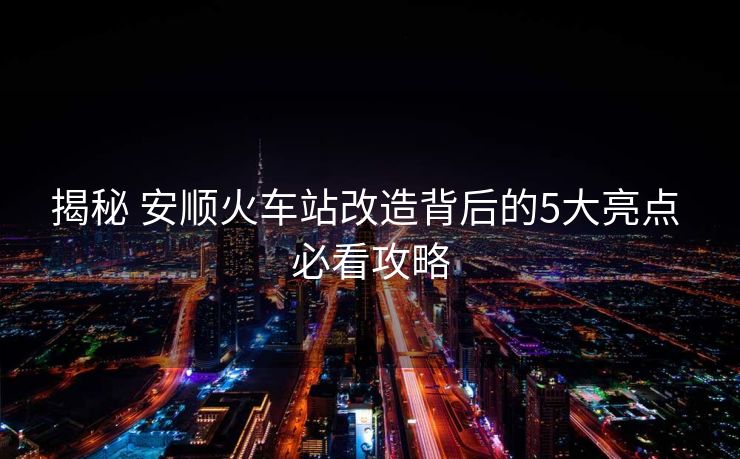 揭秘 安順火車站改造背后的5大亮點(diǎn) 必看攻略