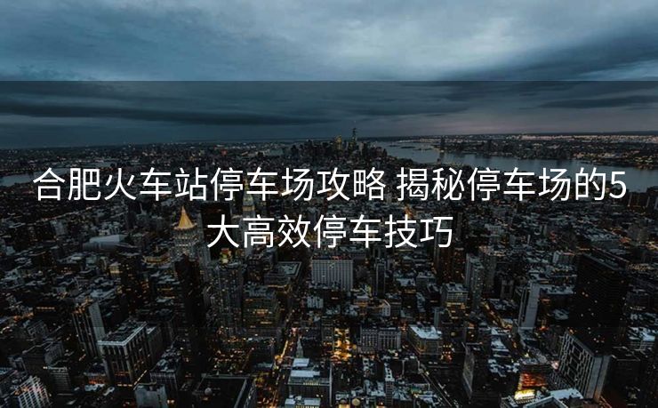 合肥火車(chē)站停車(chē)場(chǎng)攻略 揭秘停車(chē)場(chǎng)的5大高效停車(chē)技巧