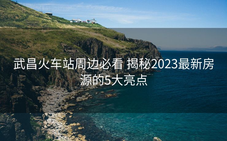 武昌火車站周邊必看 揭秘2023最新房源的5大亮點