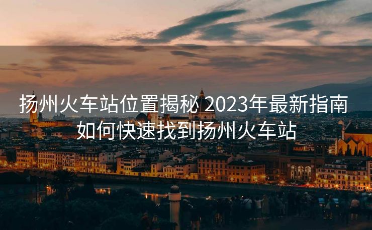揚州火車站位置揭秘 2023年最新指南 如何快速找到揚州火車站