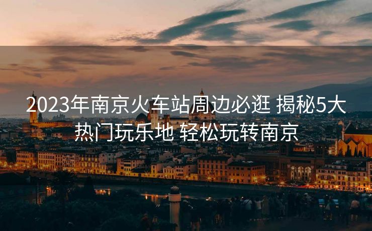 2023年南京火車(chē)站周邊必逛 揭秘5大熱門(mén)玩樂(lè)地 輕松玩轉(zhuǎn)南京