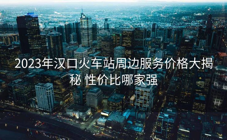 2023年漢口火車站周邊服務(wù)價格大揭秘 性價比哪家強
