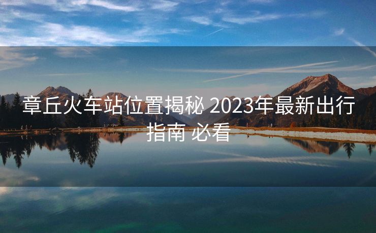 章丘火車站位置揭秘 2023年最新出行指南 必看