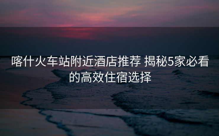 喀什火車站附近酒店推薦 揭秘5家必看的高效住宿選擇