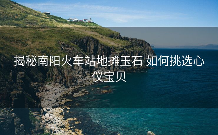 揭秘南陽火車站地攤玉石 如何挑選心儀寶貝
