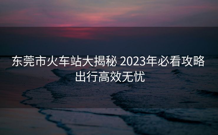 東莞市火車站大揭秘 2023年必看攻略 出行高效無憂