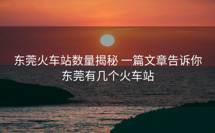東莞火車站數(shù)量揭秘 一篇文章告訴你東莞有幾個火車站