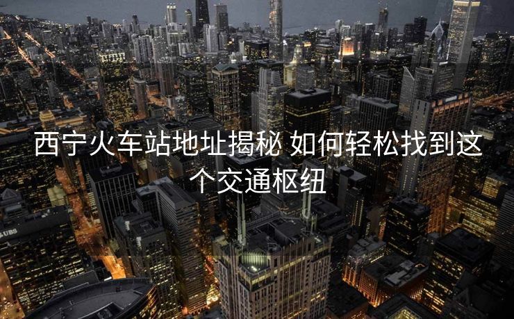 西寧火車站地址揭秘 如何輕松找到這個(gè)交通樞紐