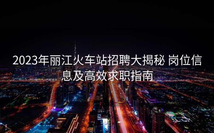 2023年麗江火車站招聘大揭秘 崗位信息及高效求職指南