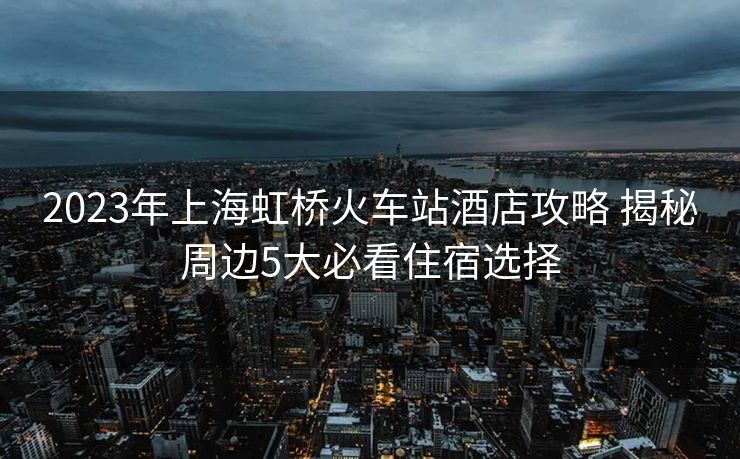 2023年上海虹橋火車站酒店攻略 揭秘周邊5大必看住宿選擇 2023年上海虹橋火車站酒店攻略 揭秘周邊5大必看住宿選擇