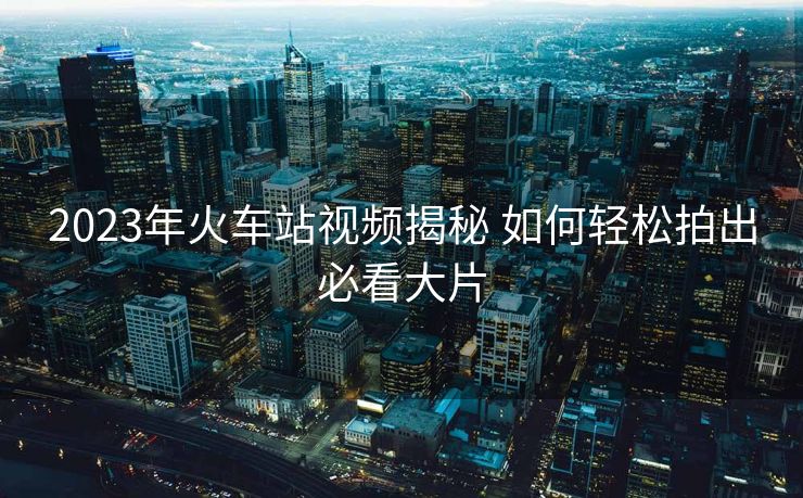 2023年火車站視頻揭秘 如何輕松拍出必看大片