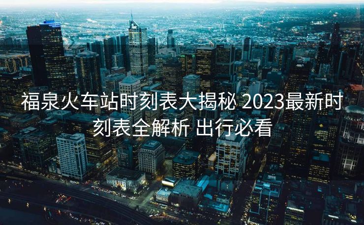 福泉火車站時(shí)刻表大揭秘 2023最新時(shí)刻表全解析 出行必看