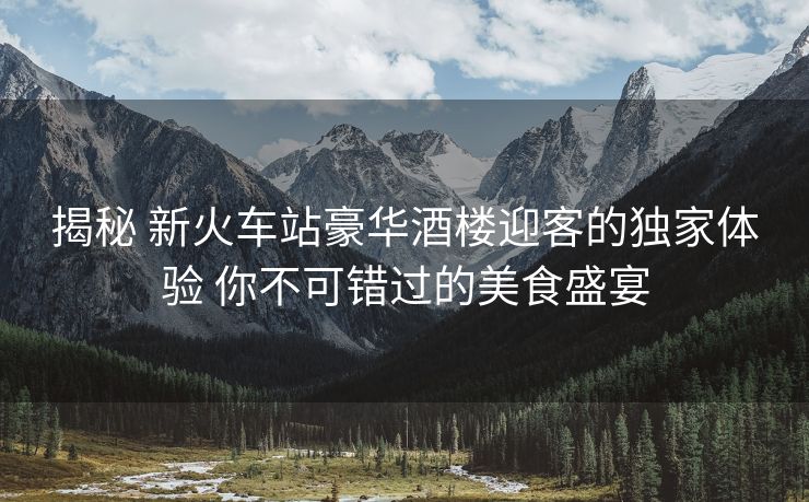 揭秘 新火車站豪華酒樓迎客的獨家體驗 你不可錯過的美食盛宴