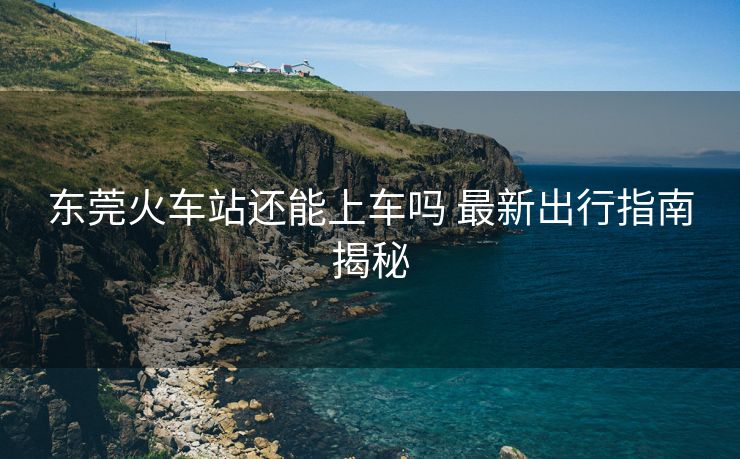 東莞火車站還能上車嗎 最新出行指南揭秘