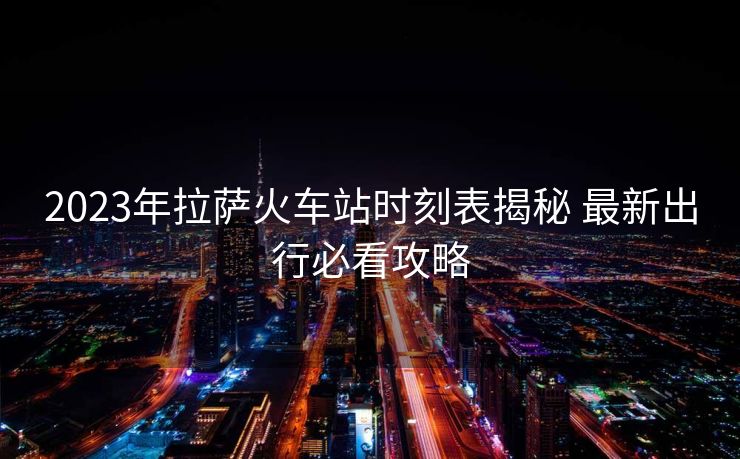 2023年拉薩火車站時(shí)刻表揭秘 最新出行必看攻略