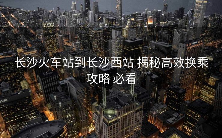 長沙火車站到長沙西站 揭秘高效換乘攻略 必看