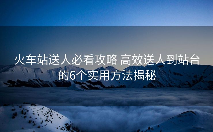 火車站送人必看攻略 高效送人到站臺的6個(gè)實(shí)用方法揭秘