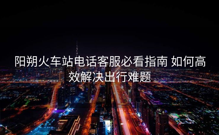 陽(yáng)朔火車(chē)站電話(huà)客服必看指南 如何高效解決出行難題