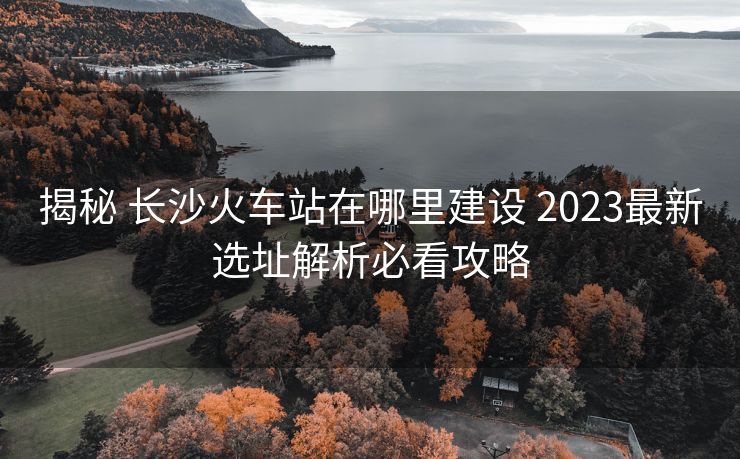 揭秘 長(zhǎng)沙火車站在哪里建設(shè) 2023最新選址解析必看攻略
