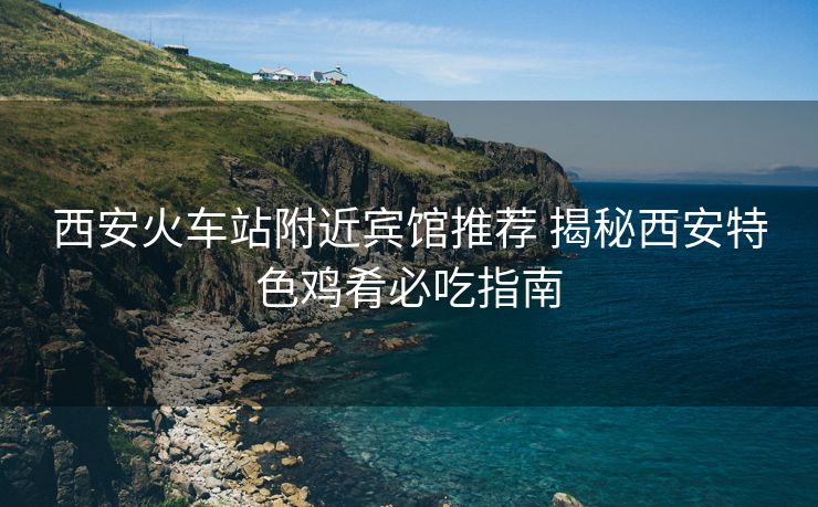 西安火車站附近賓館推薦 揭秘西安特色雞肴必吃指南