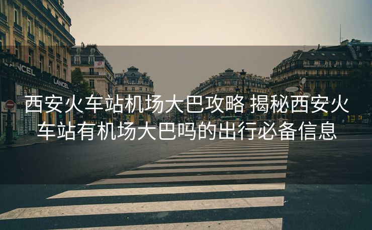 西安火車站機場大巴攻略 揭秘西安火車站有機場大巴嗎的出行必備信息 西安火車站機場大巴攻略 揭秘西安火車站有機場大巴嗎的出行必備信息