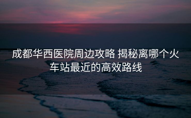 成都華西醫(yī)院周邊攻略 揭秘離哪個(gè)火車站最近的高效路線