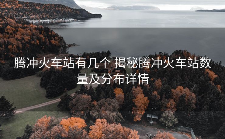 騰沖火車(chē)站有幾個(gè) 揭秘騰沖火車(chē)站數(shù)量及分布詳情