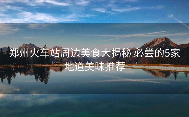 鄭州火車站周邊美食大揭秘 必嘗的5家地道美味推薦
