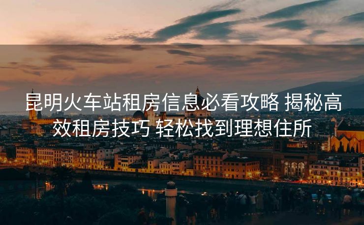 昆明火車站租房信息必看攻略 揭秘高效租房技巧 輕松找到理想住所