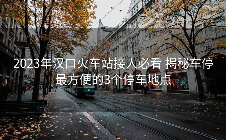 2023年漢口火車站接人必看 揭秘車停最方便的3個(gè)停車地點(diǎn)