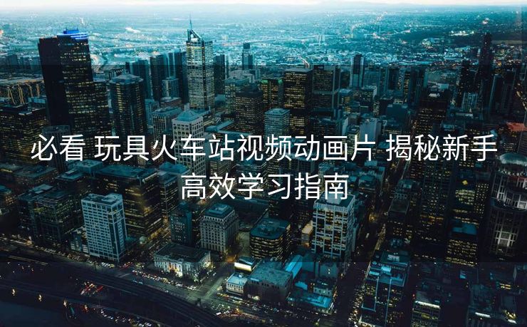 必看 玩具火車站視頻動(dòng)畫片 揭秘新手高效學(xué)習(xí)指南