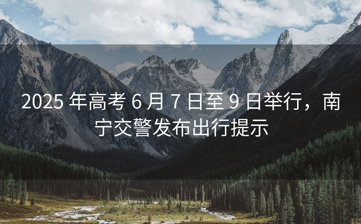 2025 年高考 6 月 7 日至 9 日舉行，南寧交警發(fā)布出行提示